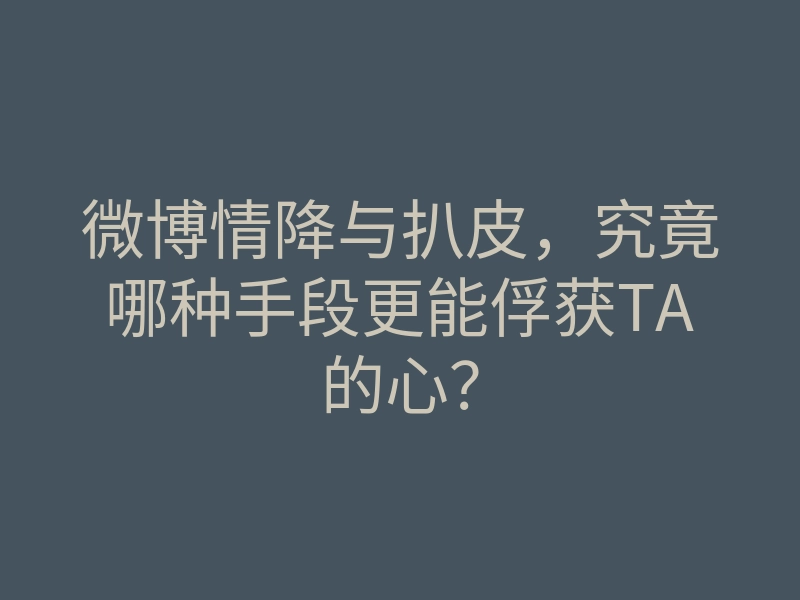 微博情降与扒皮,究竟哪种手段更能俘获TA的心?