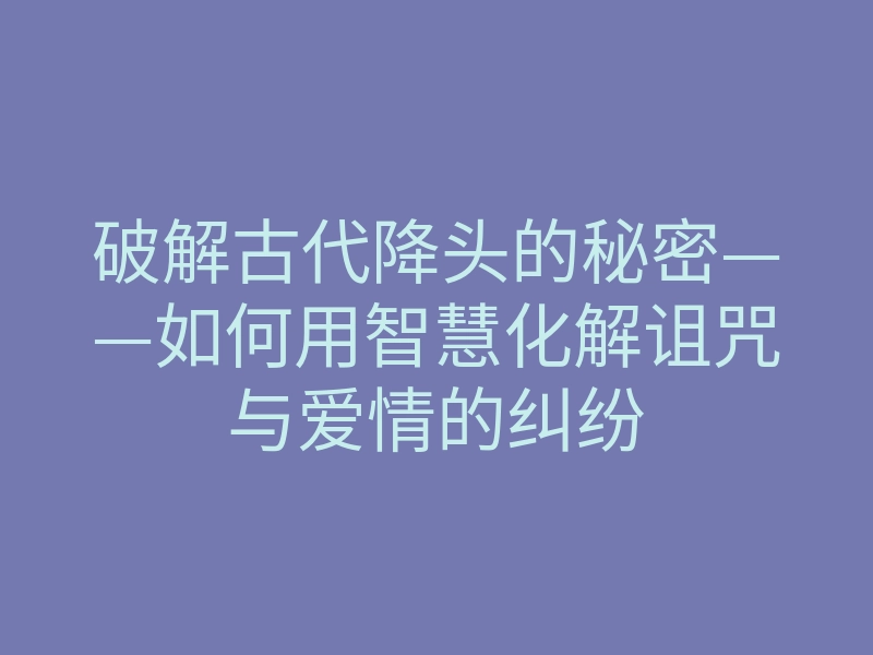 破解古代降头的秘密——如何用智慧化解诅咒与爱情的纠纷