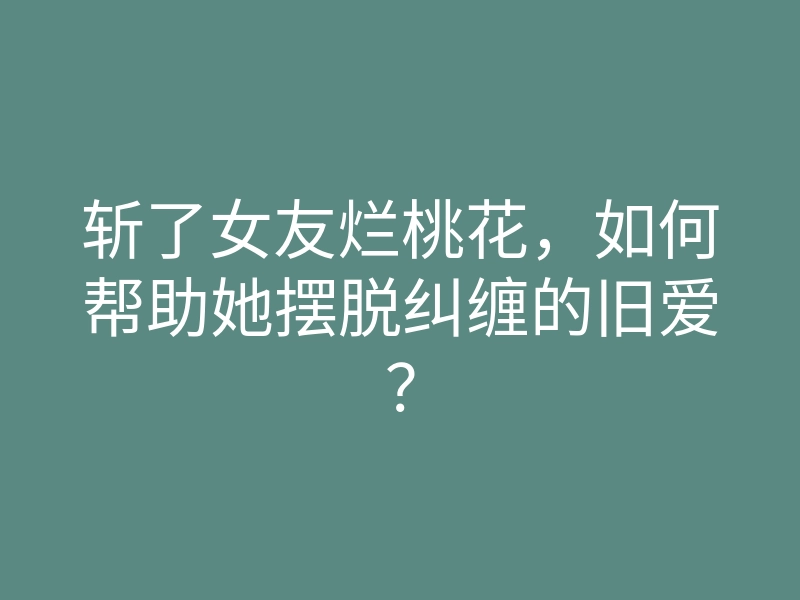 斩了女友烂桃花,如何帮助她摆脱纠缠的旧爱?