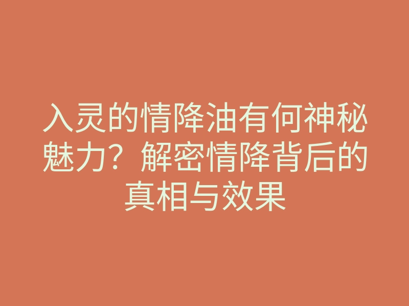 入灵的情降油有何神秘魅力？解密情降背后的真相与效果