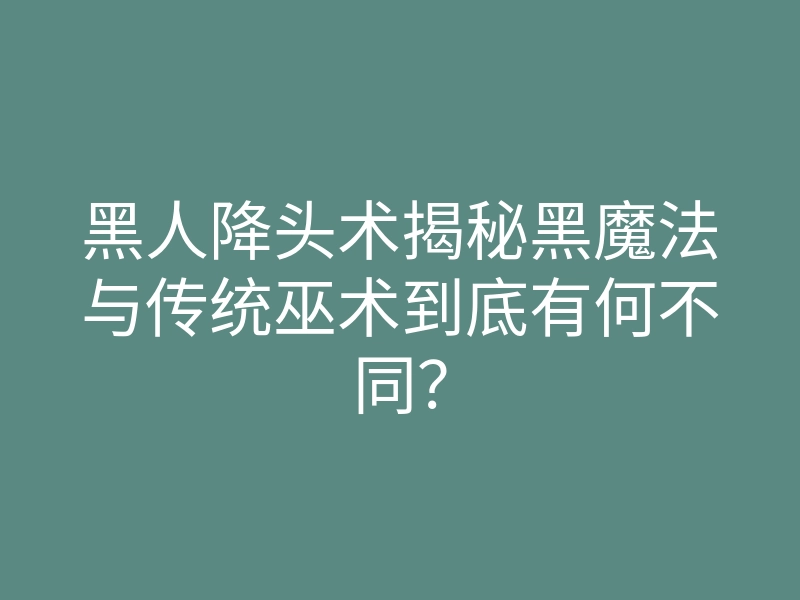 黑人降头术揭秘黑魔法与传统巫术到底有何不同?