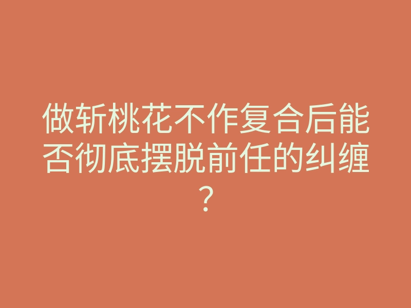 做斩桃花不作复合后能否彻底摆脱前任的纠缠?