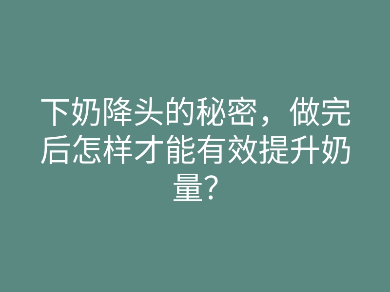 下奶降头的秘密,做完后怎样才能有效提升奶量?