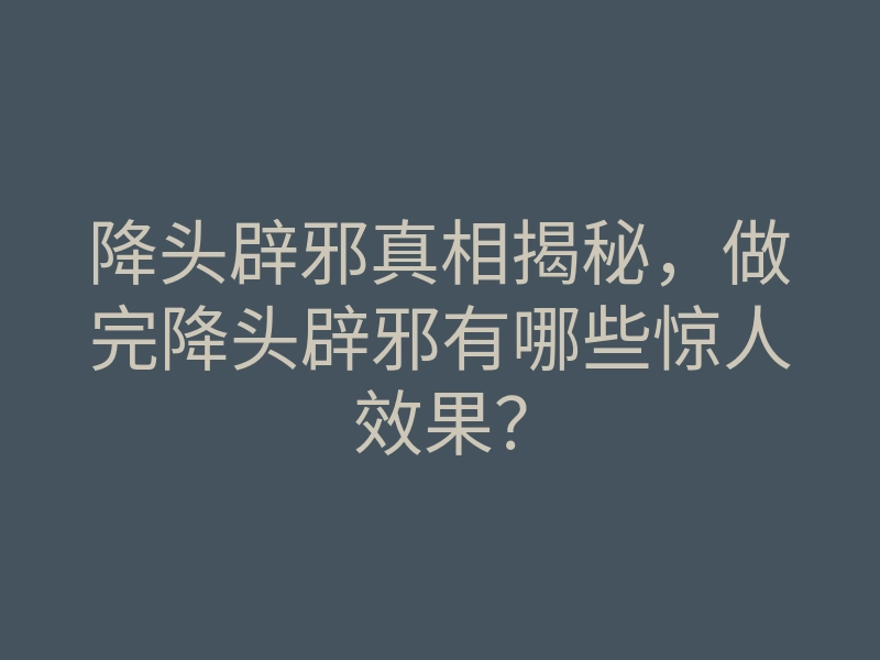 降头辟邪真相揭秘,做完降头辟邪有哪些惊人效果?