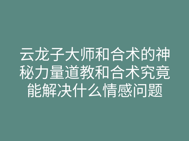 云龙子大师和合术的神秘力量道教和合术究竟能解决什么情感问题