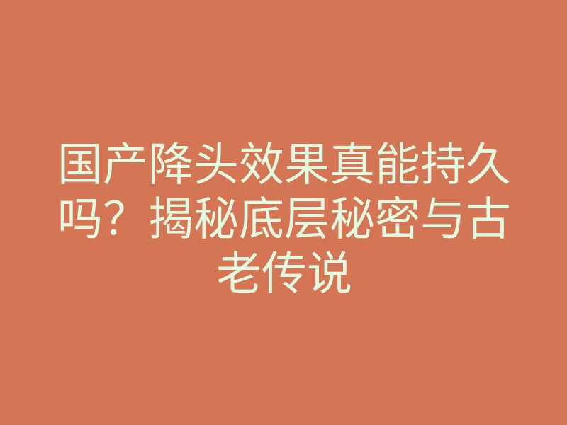 国产降头效果真能持久吗?揭秘底层秘密与古老传说