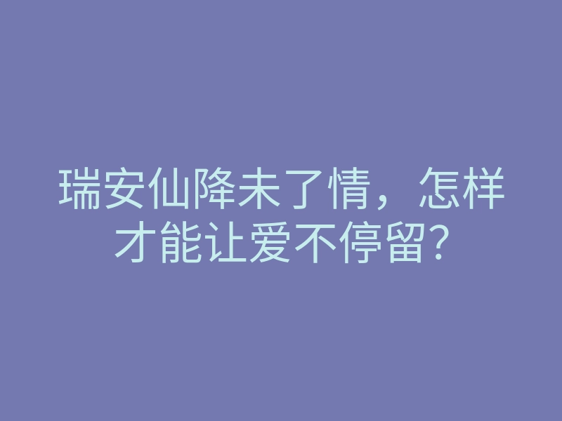 瑞安仙降未了情,怎样才能让爱不停留?