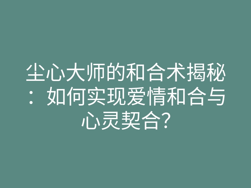尘心大师的和合术揭秘:如何实现爱情和合与心灵契合?