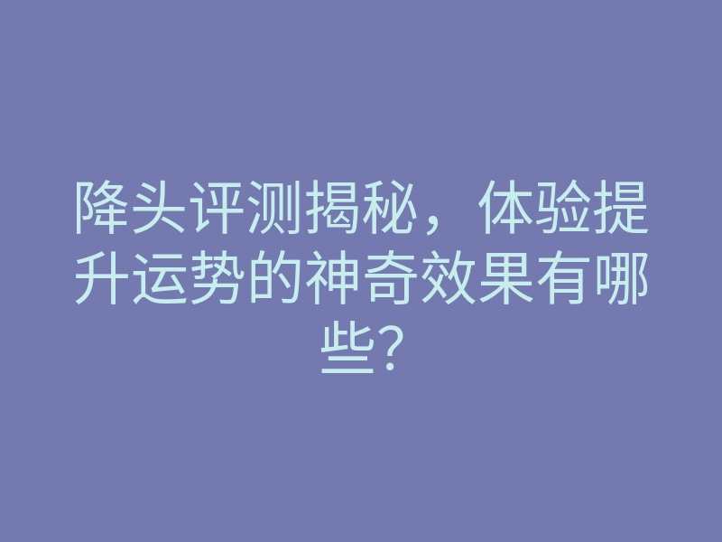 降头评测揭秘,体验提升运势的神奇效果有哪些?
