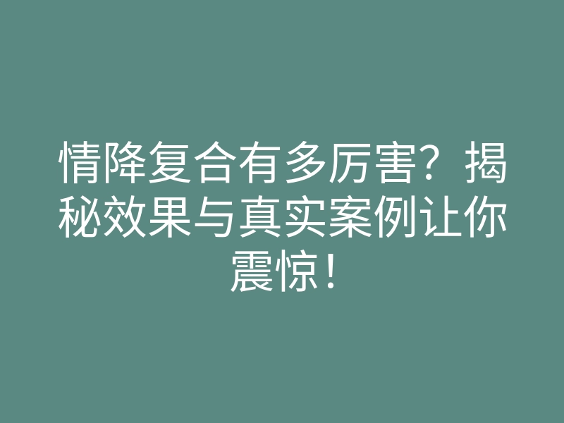 情降复合有多厉害?揭秘效果与真实案例让你震惊!