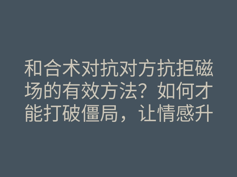 和合术对抗对方抗拒磁场的有效方法？如何才能打破僵局，让情感升温？