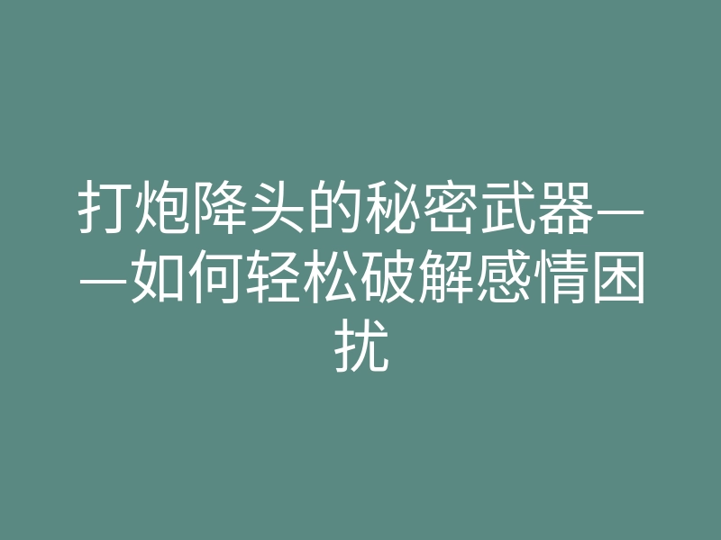 打炮降头的秘密武器——如何轻松破解感情困扰