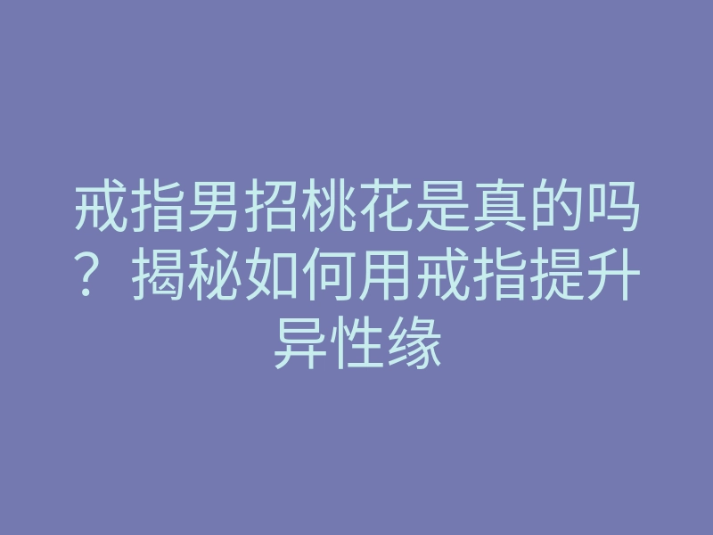 戒指男招桃花是真的吗?揭秘如何用戒指提升异性缘