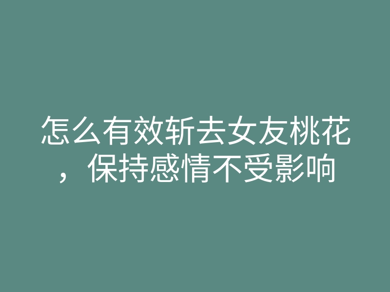 怎么有效斩去女友桃花,保持感情不受影响