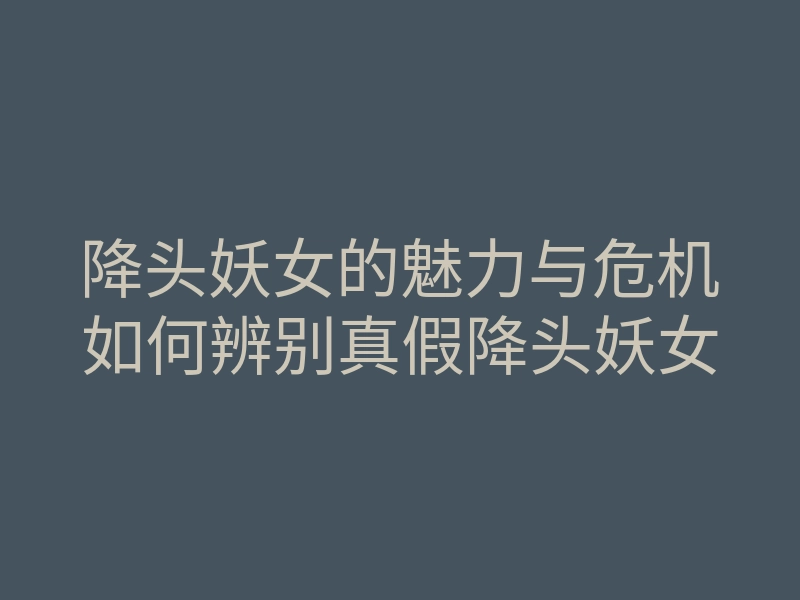 降头妖女的魅力与危机如何辨别真假降头妖女