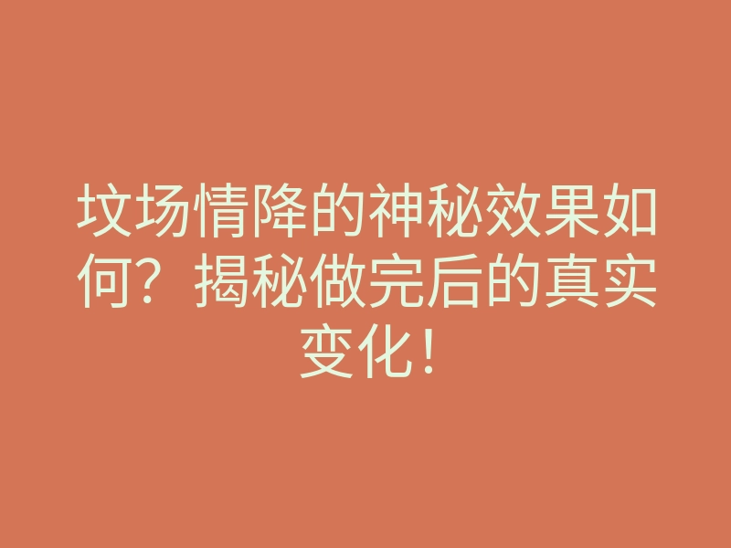 坟场情降的神秘效果如何?揭秘做完后的真实变化!