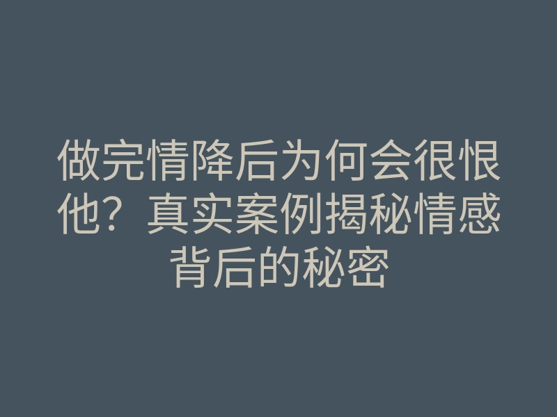 做完情降后为何会很恨他?真实案例揭秘情感背后的秘密