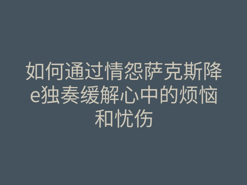 如何通过情怨萨克斯降e独奏缓解心中的烦恼和忧伤