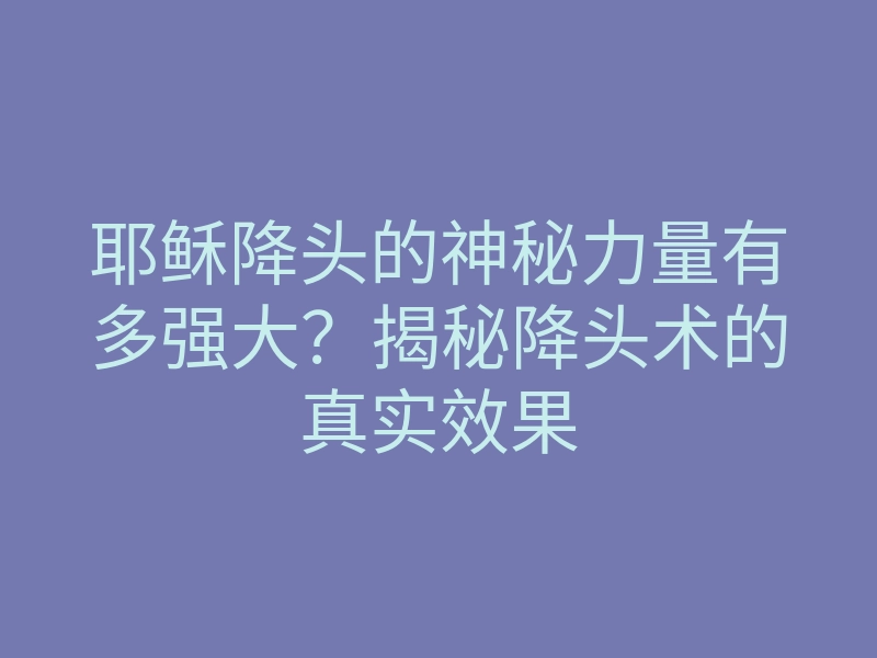 耶稣降头的神秘力量有多强大？揭秘降头术的真实效果