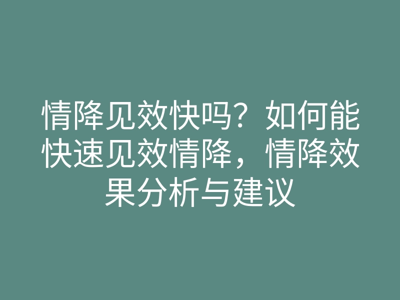 情降见效快吗?如何能快速见效情降,情降效果分析与建议
