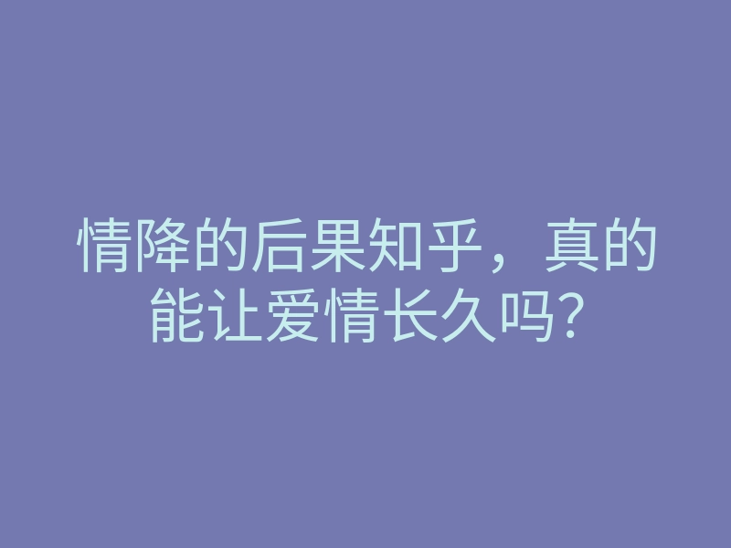 情降的后果知乎,真的能让爱情长久吗?