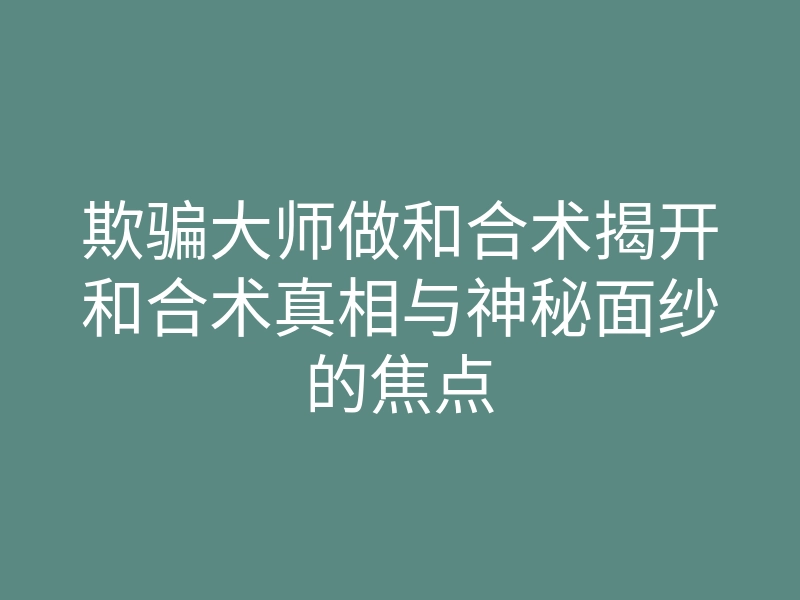 欺骗大师做和合术揭开和合术真相与神秘面纱的焦点
