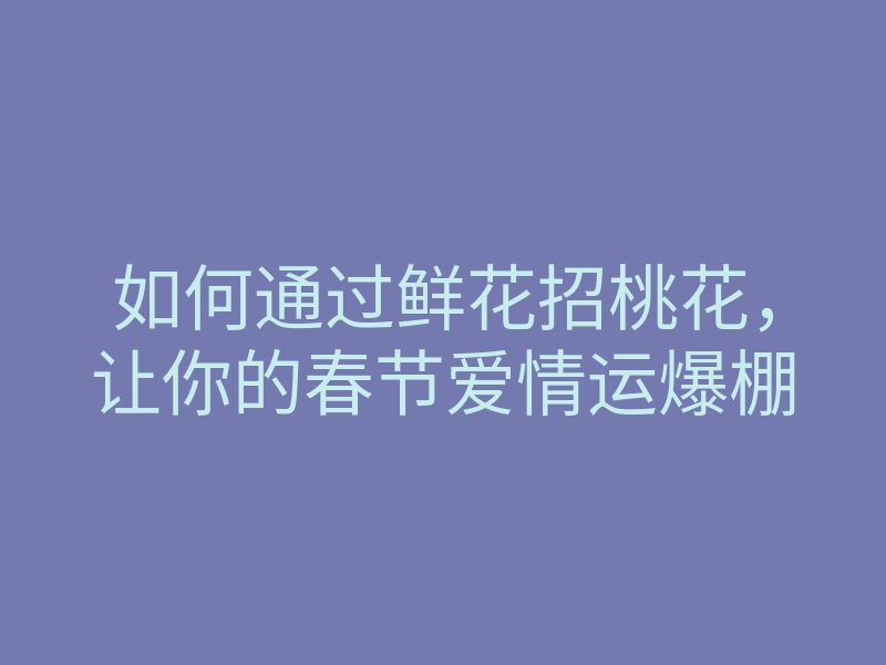 如何通过鲜花招桃花,让你的春节爱情运爆棚