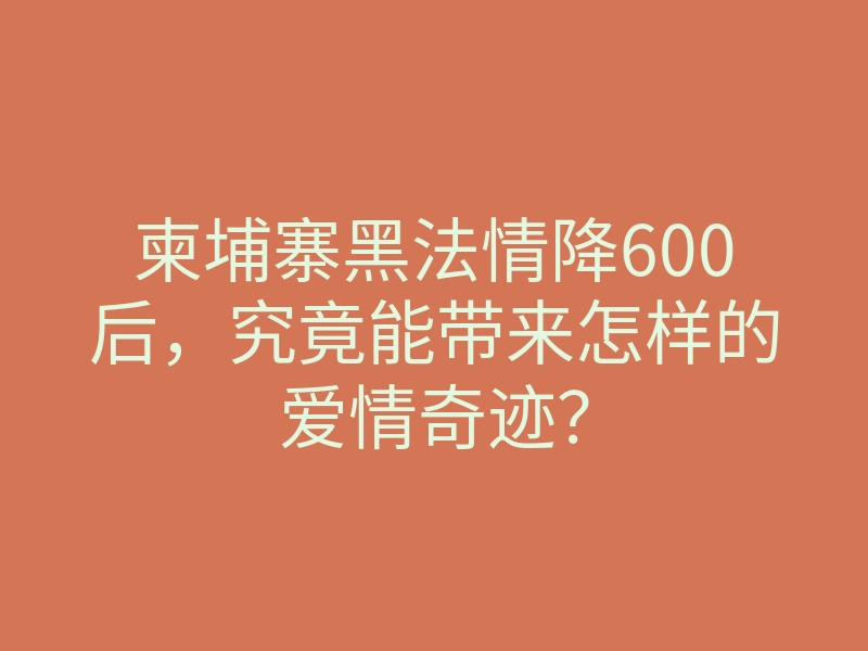 柬埔寨黑法情降600后,究竟能带来怎样的爱情奇迹?