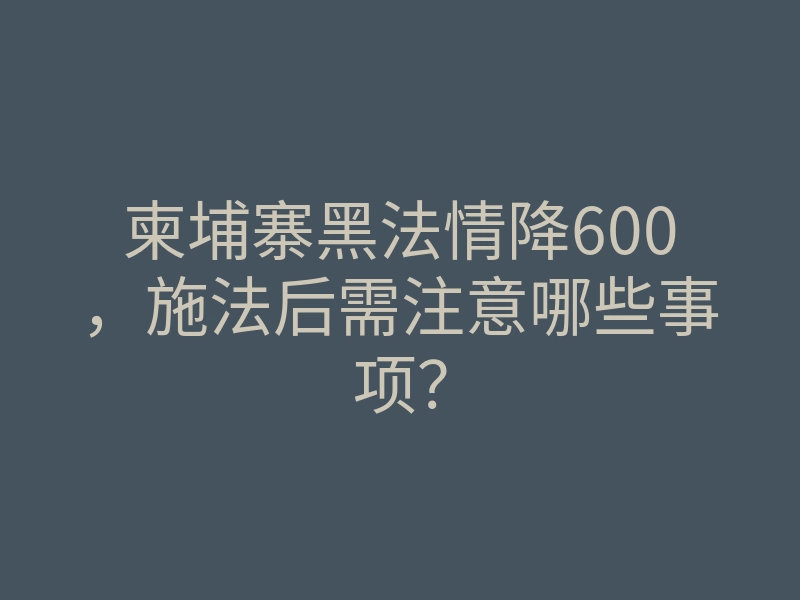 柬埔寨黑法情降600,施法后需注意哪些事项?
