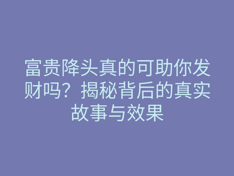 富贵降头真的可助你发财吗?揭秘背后的真实故事与效果