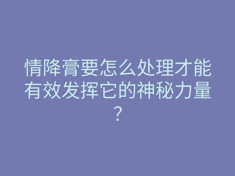 情降膏要怎么处理才能有效发挥它的神秘力量?