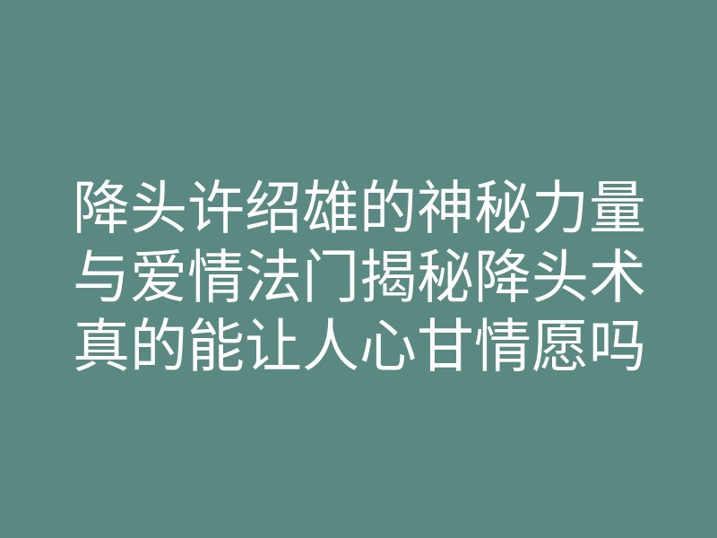 降头许绍雄的神秘力量与爱情法门揭秘降头术真的能让人心甘情愿吗