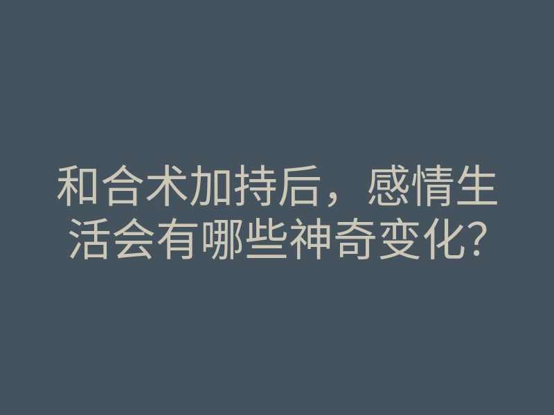 和合术加持后,感情生活会有哪些神奇变化?