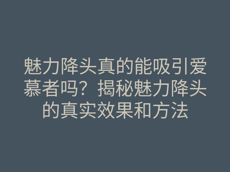 魅力降头真的能吸引爱慕者吗?揭秘魅力降头的真实效果和方法