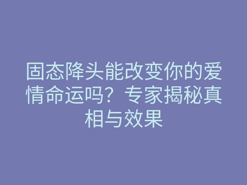 固态降头能改变你的爱情命运吗?专家揭秘真相与效果