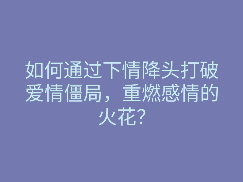如何通过下情降头打破爱情僵局,重燃感情的火花?