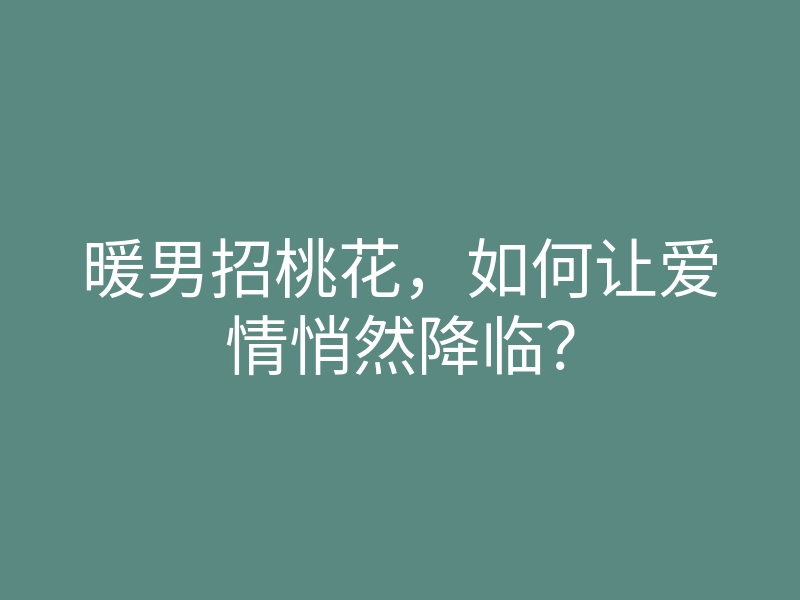 暖男招桃花,如何让爱情悄然降临?