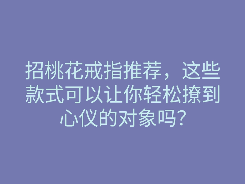 招桃花戒指推荐,这些款式可以让你轻松撩到心仪的对象吗?