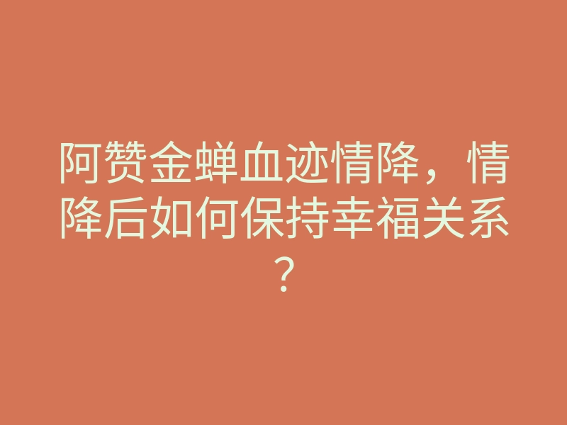 阿赞金蝉血迹情降,情降后如何保持幸福关系?