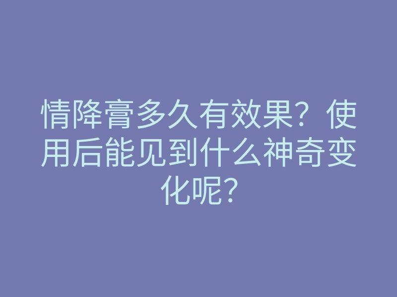 情降膏多久有效果?使用后能见到什么神奇变化呢?