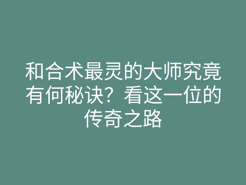 和合术最灵的大师究竟有何秘诀?看这一位的传奇之路