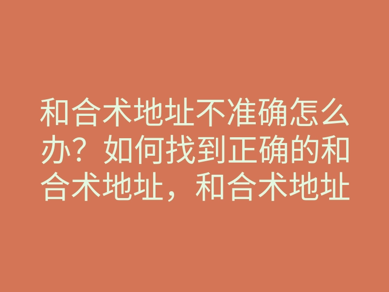 和合术地址不准确怎么办?如何找到正确的和合术地址,和合术地址查询技巧