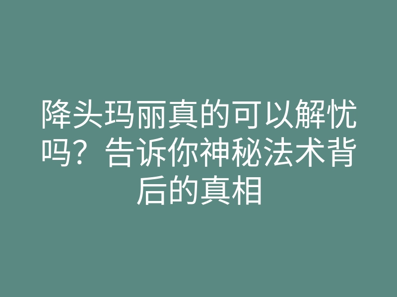 降头玛丽真的可以解忧吗？告诉你神秘法术背后的真相