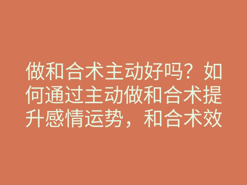 做和合术主动好吗?如何通过主动做和合术提升感情运势,和合术效果揭秘