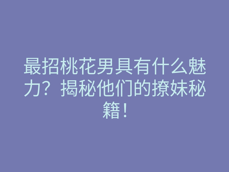 最招桃花男具有什么魅力？揭秘他们的撩妹秘籍！