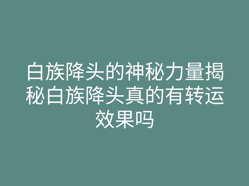 白族降头的神秘力量揭秘白族降头真的有转运效果吗