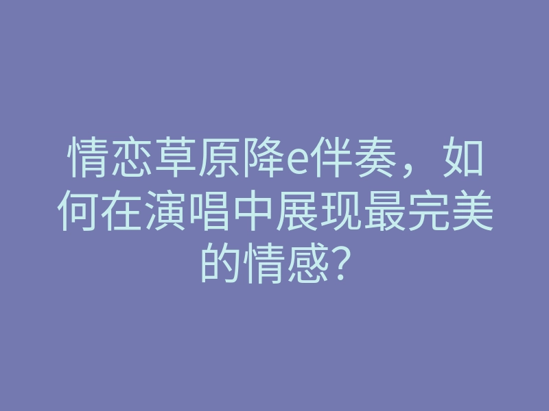 情恋草原降e伴奏，如何在演唱中展现最完美的情感？