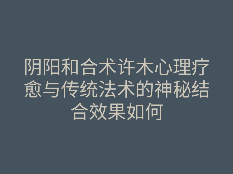 阴阳和合术许木心理疗愈与传统法术的神秘结合效果如何