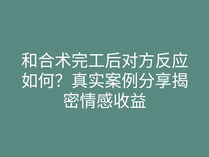 和合术完工后对方反应如何?真实案例分享揭密情感收益