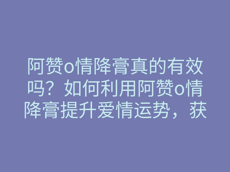 阿赞o情降膏真的有效吗?如何利用阿赞o情降膏提升爱情运势,获取幸福恋情宝典